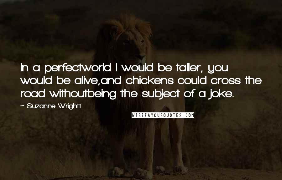 Suzanne Wrightt quotes: In a perfectworld I would be taller, you would be alive,and chickens could cross the road withoutbeing the subject of a joke. Suzanne Wrightt quotes: In a perfectworld I would be taller, you would be alive,and chickens could cross the road withoutbeing the subject of a joke.