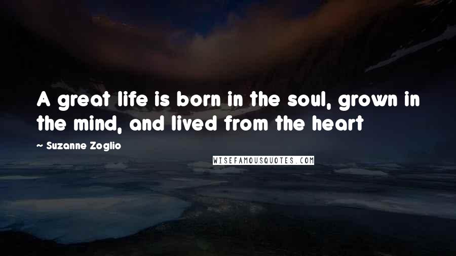 Suzanne Zoglio quotes: A great life is born in the soul, grown in the mind, and lived from the heart