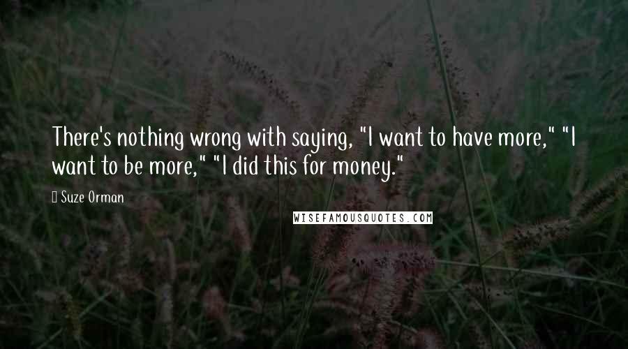 Suze Orman quotes: There's nothing wrong with saying, "I want to have more," "I want to be more," "I did this for money." Suze Orman quotes: There's nothing wrong with saying, "I want to have more," "I want to be more," "I did this for money."