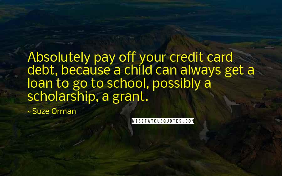 Suze Orman quotes: Absolutely pay off your credit card debt, because a child can always get a loan to go to school, possibly a scholarship, a grant. Suze Orman quotes: Absolutely pay off your credit card debt, because a child can always get a loan to go to school, possibly a scholarship, a grant.