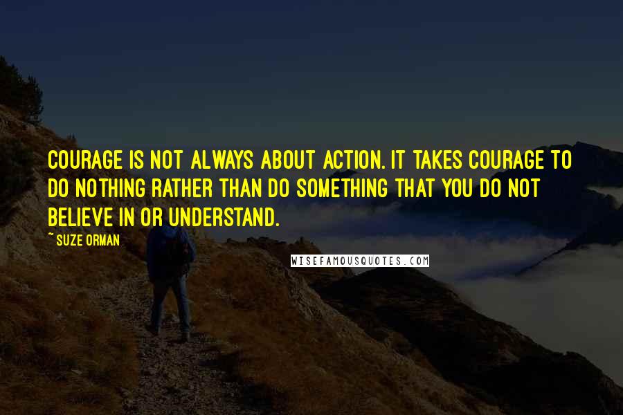 Suze Orman quotes: Courage is not always about action. It takes courage to do nothing rather than do something that you do not believe in or understand.