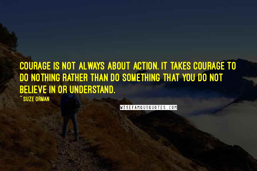 Suze Orman quotes: Courage is not always about action. It takes courage to do nothing rather than do something that you do not believe in or understand. Suze Orman quotes: Courage is not always about action. It takes courage to do nothing rather than do something that you do not believe in or understand.