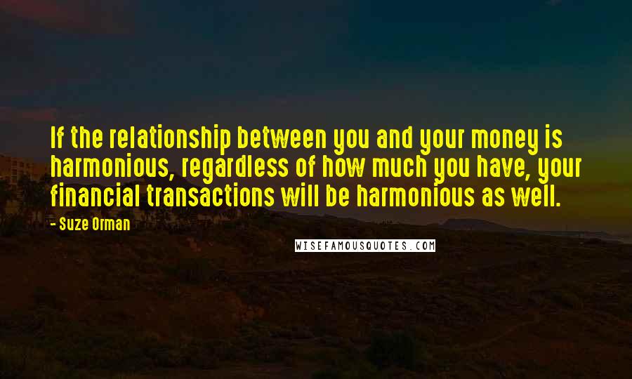 Suze Orman quotes: If the relationship between you and your money is harmonious, regardless of how much you have, your financial transactions will be harmonious as well. Suze Orman quotes: If the relationship between you and your money is harmonious, regardless of how much you have, your financial transactions will be harmonious as well.