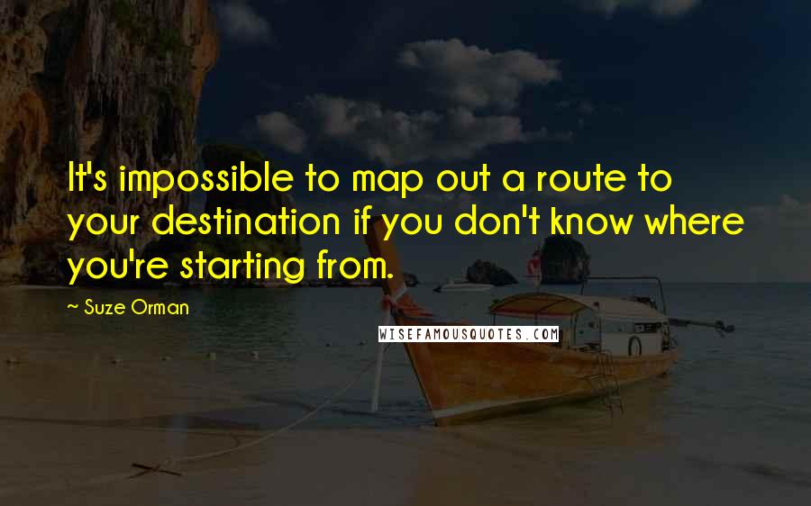 Suze Orman quotes: It's impossible to map out a route to your destination if you don't know where you're starting from. Suze Orman quotes: It's impossible to map out a route to your destination if you don't know where you're starting from.