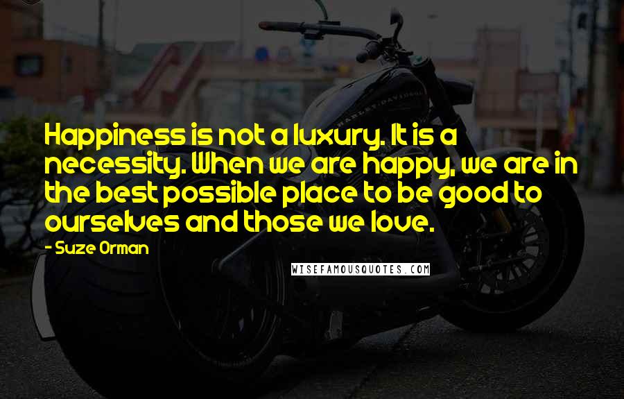 Suze Orman quotes: Happiness is not a luxury. It is a necessity. When we are happy, we are in the best possible place to be good to ourselves and those we love. Suze Orman quotes: Happiness is not a luxury. It is a necessity. When we are happy, we are in the best possible place to be good to ourselves and those we love.