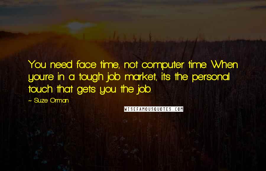 Suze Orman quotes: You need face time, not computer time. When you're in a tough job market, it's the personal touch that gets you the job. Suze Orman quotes: You need face time, not computer time. When you're in a tough job market, it's the personal touch that gets you the job.