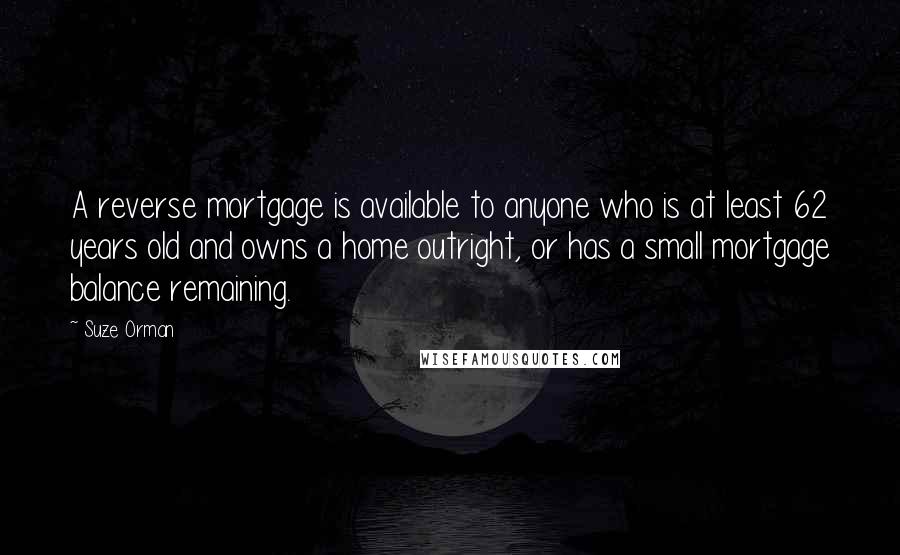 Suze Orman quotes: A reverse mortgage is available to anyone who is at least 62 years old and owns a home outright, or has a small mortgage balance remaining. Suze Orman quotes: A reverse mortgage is available to anyone who is at least 62 years old and owns a home outright, or has a small mortgage balance remaining.