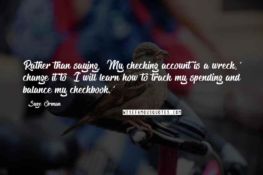Suze Orman quotes: Rather than saying, 'My checking account is a wreck,' change it to 'I will learn how to track my spending and balance my checkbook.'