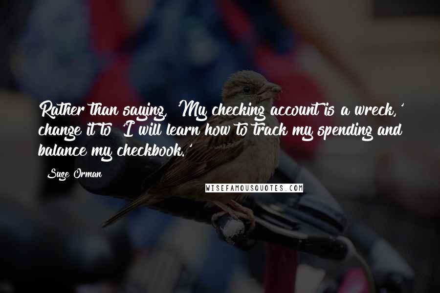 Suze Orman quotes: Rather than saying, 'My checking account is a wreck,' change it to 'I will learn how to track my spending and balance my checkbook.' Suze Orman quotes: Rather than saying, 'My checking account is a wreck,' change it to 'I will learn how to track my spending and balance my checkbook.'