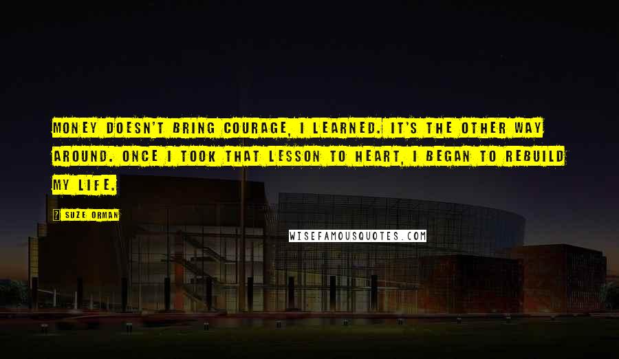 Suze Orman quotes: Money doesn't bring courage, I learned. It's the other way around. Once I took that lesson to heart, I began to rebuild my life. Suze Orman quotes: Money doesn't bring courage, I learned. It's the other way around. Once I took that lesson to heart, I began to rebuild my life.