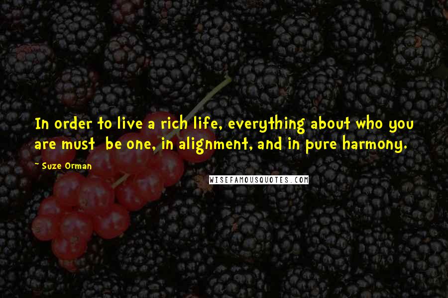 Suze Orman quotes: In order to live a rich life, everything about who you are must be one, in alignment, and in pure harmony. Suze Orman quotes: In order to live a rich life, everything about who you are must be one, in alignment, and in pure harmony.