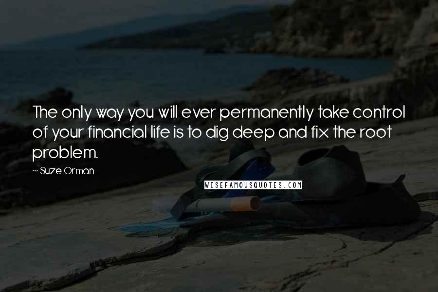 Suze Orman quotes: The only way you will ever permanently take control of your financial life is to dig deep and fix the root problem. Suze Orman quotes: The only way you will ever permanently take control of your financial life is to dig deep and fix the root problem.