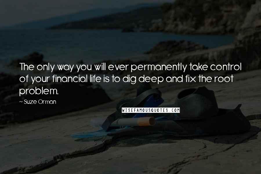 Suze Orman quotes: The only way you will ever permanently take control of your financial life is to dig deep and fix the root problem.