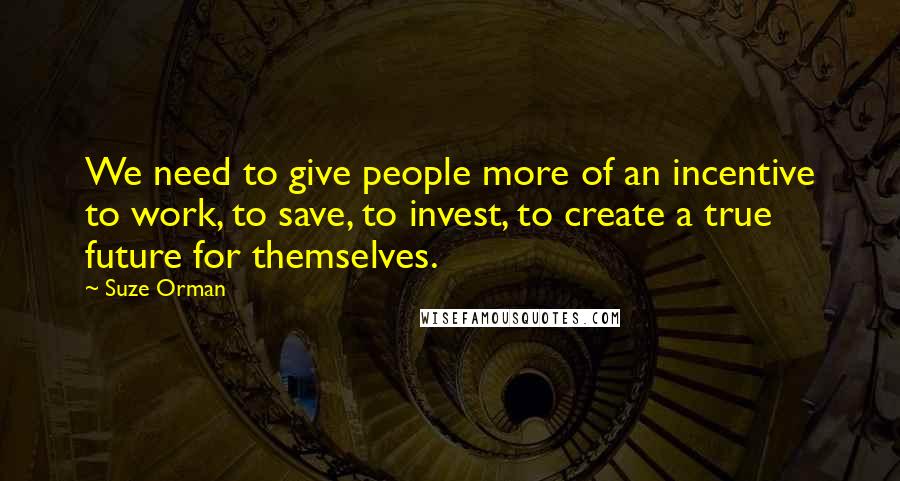 Suze Orman quotes: We need to give people more of an incentive to work, to save, to invest, to create a true future for themselves. Suze Orman quotes: We need to give people more of an incentive to work, to save, to invest, to create a true future for themselves.