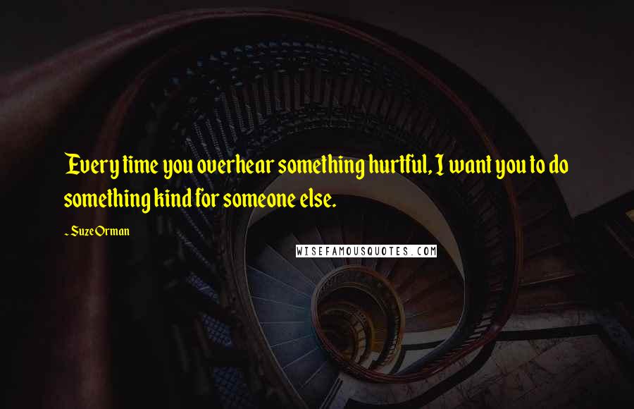 Suze Orman quotes: Every time you overhear something hurtful, I want you to do something kind for someone else.