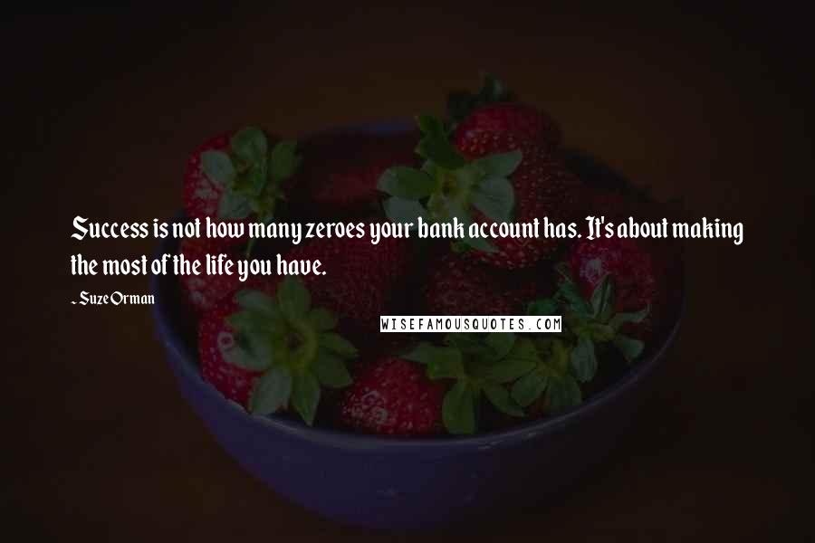 Suze Orman quotes: Success is not how many zeroes your bank account has. It's about making the most of the life you have. Suze Orman quotes: Success is not how many zeroes your bank account has. It's about making the most of the life you have.