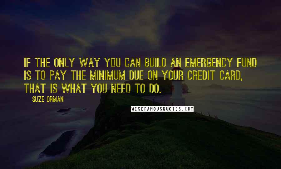 Suze Orman quotes: If the only way you can build an emergency fund is to pay the minimum due on your credit card, that is what you need to do. Suze Orman quotes: If the only way you can build an emergency fund is to pay the minimum due on your credit card, that is what you need to do.