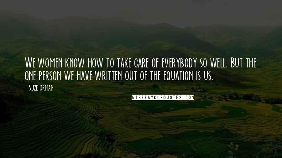 Suze Orman quotes: We women know how to take care of everybody so well. But the one person we have written out of the equation is us. Suze Orman quotes: We women know how to take care of everybody so well. But the one person we have written out of the equation is us.