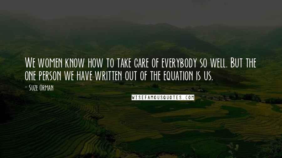 Suze Orman quotes: We women know how to take care of everybody so well. But the one person we have written out of the equation is us.