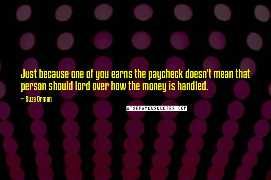 Suze Orman quotes: Just because one of you earns the paycheck doesn't mean that person should lord over how the money is handled.