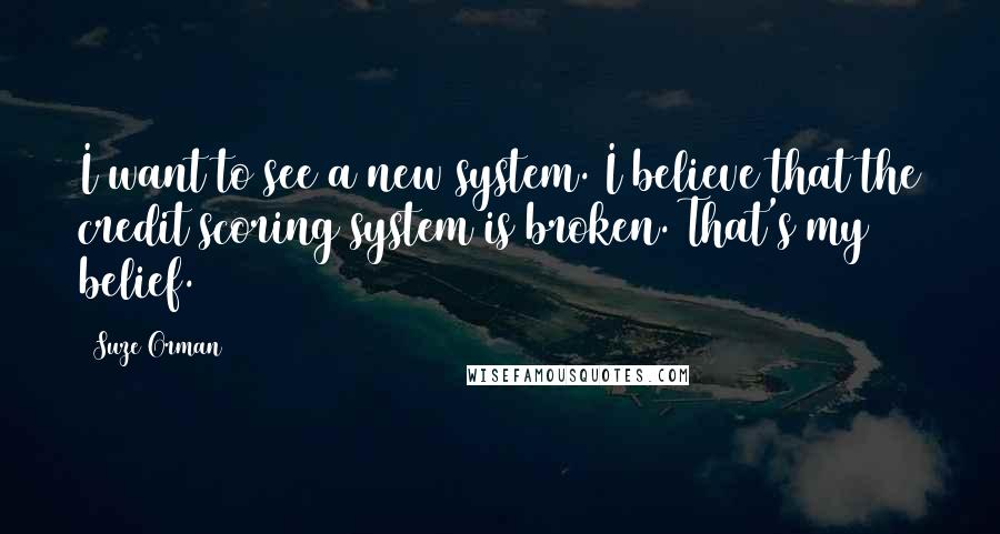 Suze Orman quotes: I want to see a new system. I believe that the credit scoring system is broken. That's my belief.