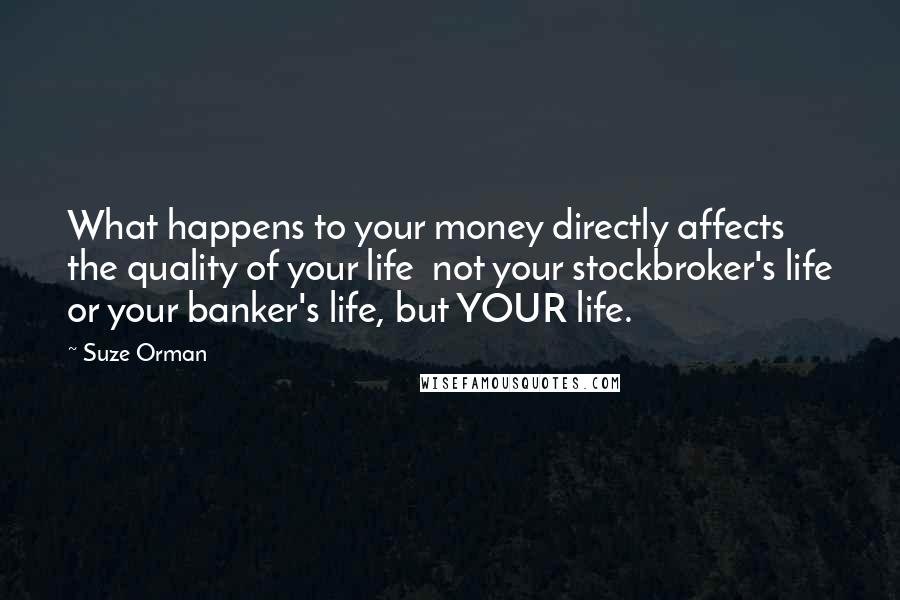 Suze Orman quotes: What happens to your money directly affects the quality of your life not your stockbroker's life or your banker's life, but YOUR life. Suze Orman quotes: What happens to your money directly affects the quality of your life not your stockbroker's life or your banker's life, but YOUR life.