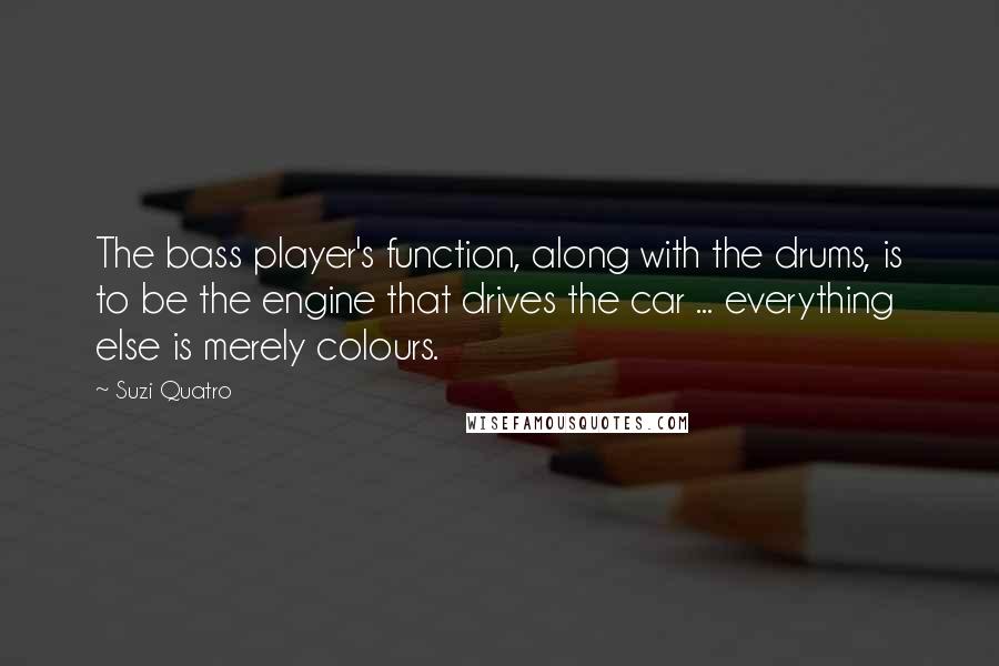 Suzi Quatro quotes: The bass player's function, along with the drums, is to be the engine that drives the car ... everything else is merely colours.