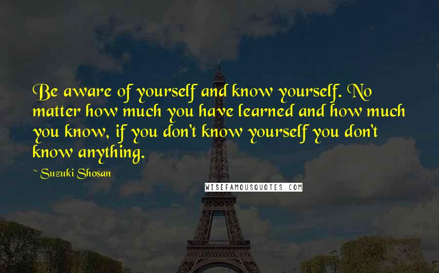 Suzuki Shosan quotes: Be aware of yourself and know yourself. No matter how much you have learned and how much you know, if you don't know yourself you don't know anything.