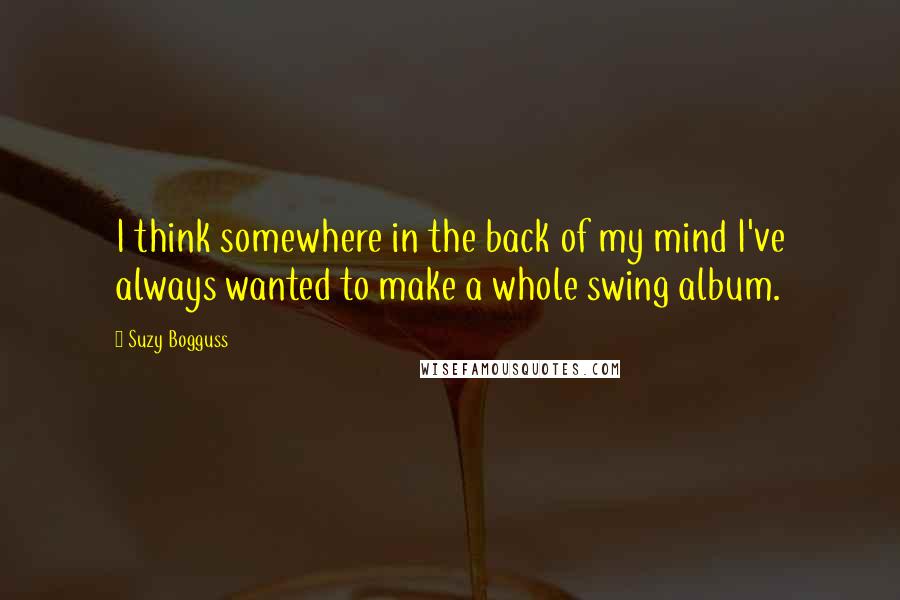 Suzy Bogguss quotes: I think somewhere in the back of my mind I've always wanted to make a whole swing album.