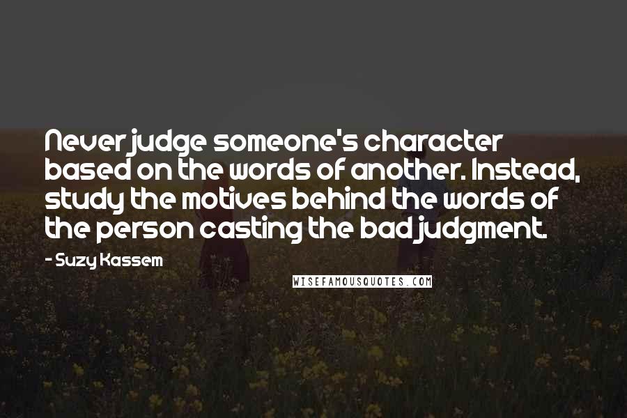 Suzy Kassem quotes: Never judge someone's character based on the words of another. Instead, study the motives behind the words of the person casting the bad judgment.
