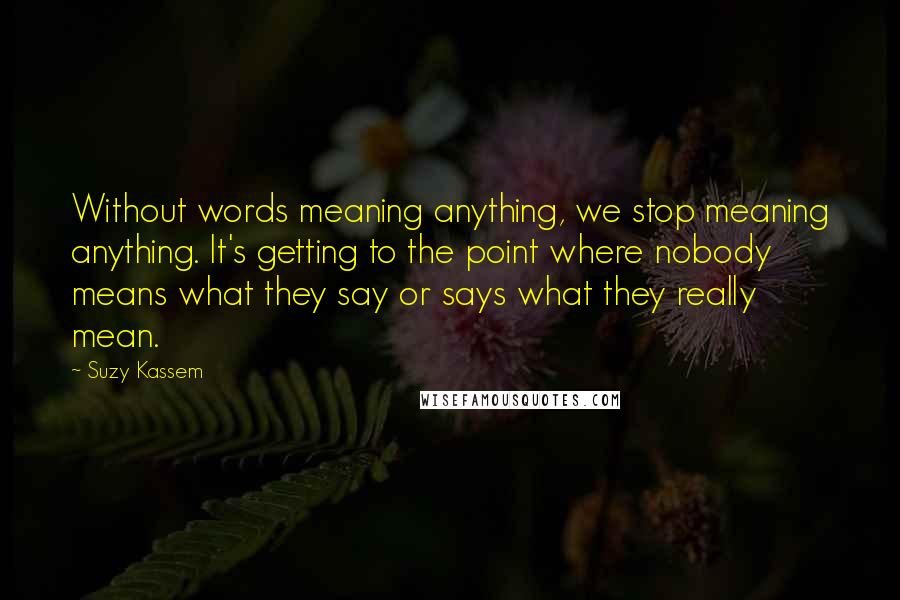 Suzy Kassem quotes: Without words meaning anything, we stop meaning anything. It's getting to the point where nobody means what they say or says what they really mean.