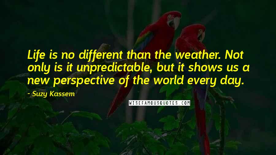 Suzy Kassem quotes: Life is no different than the weather. Not only is it unpredictable, but it shows us a new perspective of the world every day.