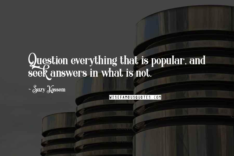 Suzy Kassem quotes: Question everything that is popular, and seek answers in what is not.