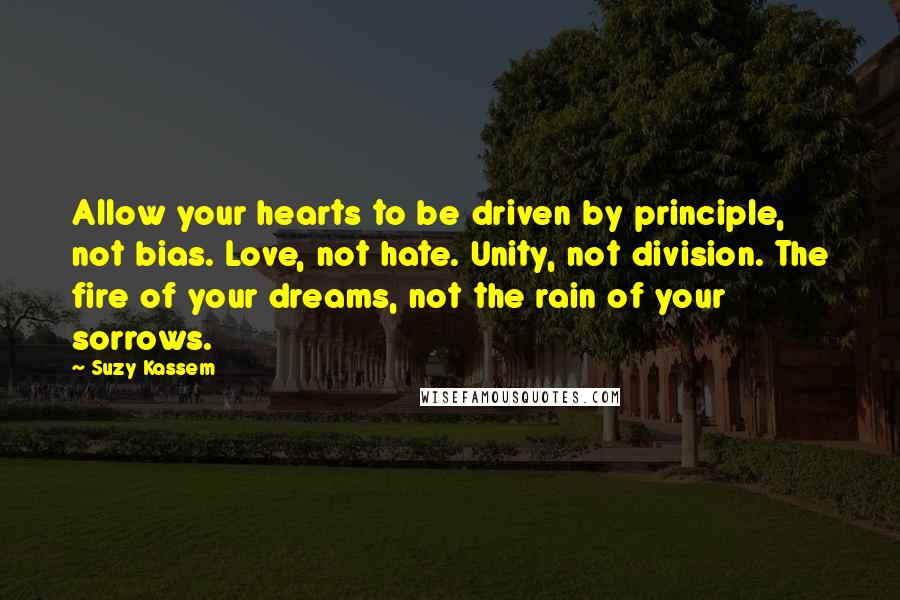 Suzy Kassem quotes: Allow your hearts to be driven by principle, not bias. Love, not hate. Unity, not division. The fire of your dreams, not the rain of your sorrows.