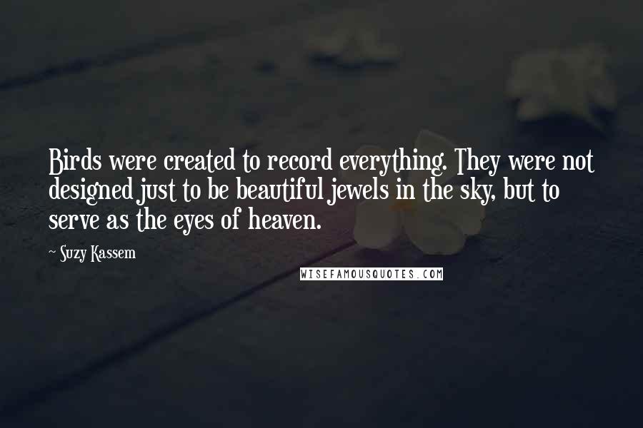 Suzy Kassem quotes: Birds were created to record everything. They were not designed just to be beautiful jewels in the sky, but to serve as the eyes of heaven.