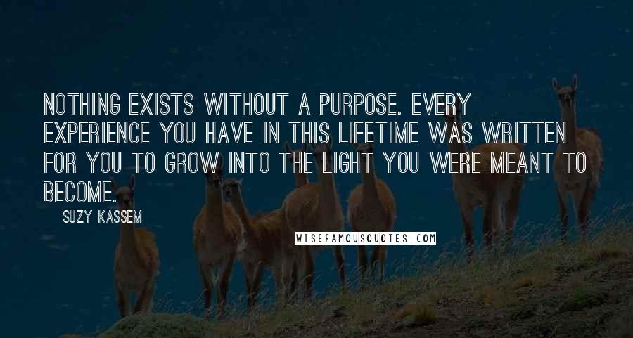 Suzy Kassem quotes: Nothing exists without a purpose. Every experience you have in this lifetime was written for you to grow into the light you were meant to become.