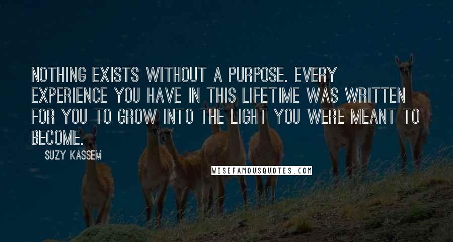 Suzy Kassem quotes: Nothing exists without a purpose. Every experience you have in this lifetime was written for you to grow into the light you were meant to become. Suzy Kassem quotes: Nothing exists without a purpose. Every experience you have in this lifetime was written for you to grow into the light you were meant to become.