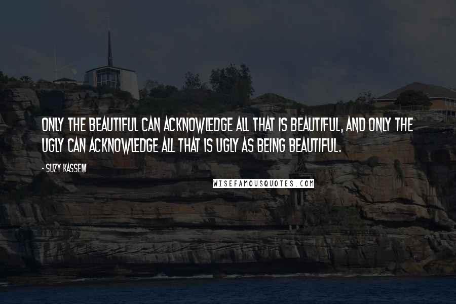 Suzy Kassem quotes: Only the beautiful can acknowledge all that is beautiful, and only the ugly can acknowledge all that is ugly as being beautiful.