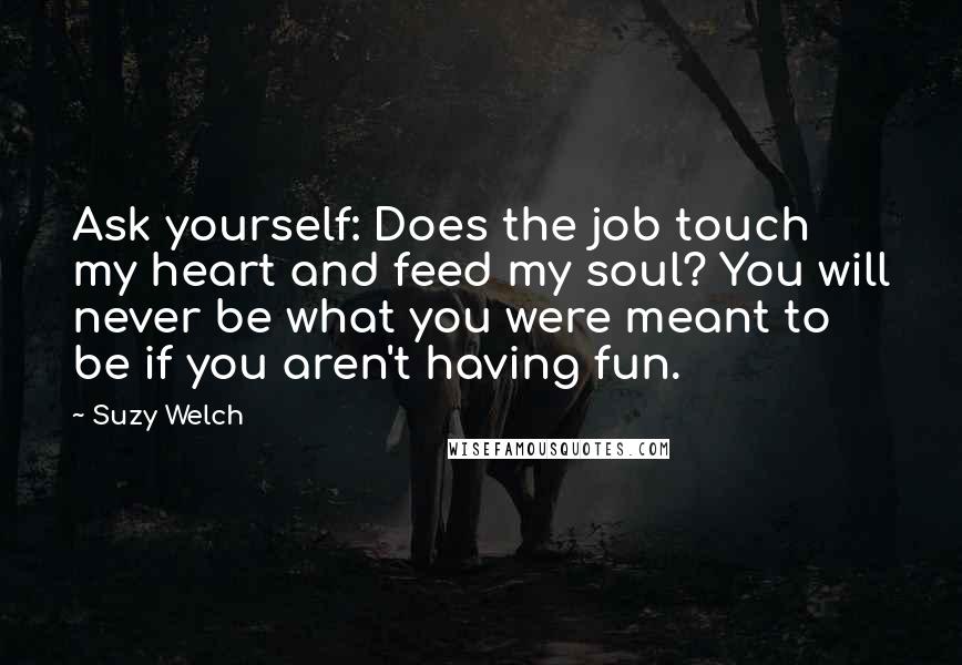 Suzy Welch quotes: Ask yourself: Does the job touch my heart and feed my soul? You will never be what you were meant to be if you aren't having fun.