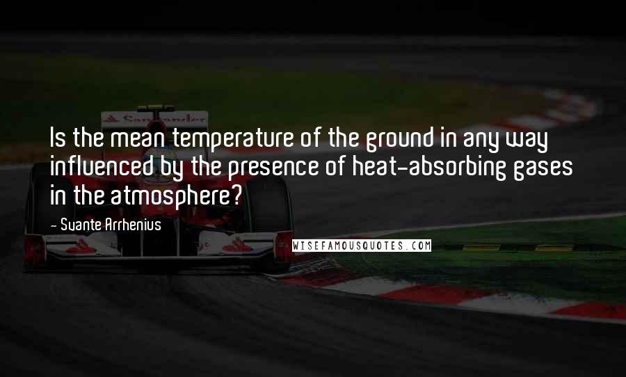 Svante Arrhenius quotes: Is the mean temperature of the ground in any way influenced by the presence of heat-absorbing gases in the atmosphere?