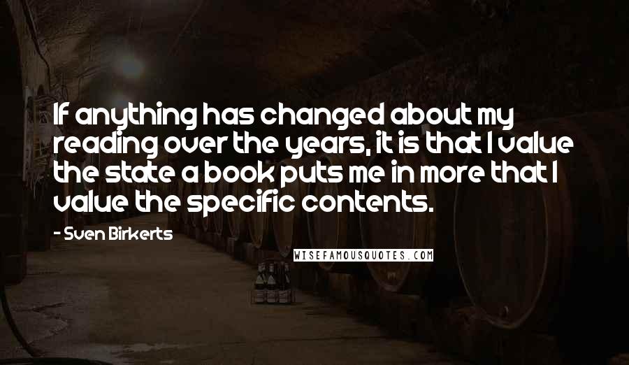 Sven Birkerts quotes: If anything has changed about my reading over the years, it is that I value the state a book puts me in more that I value the specific contents.