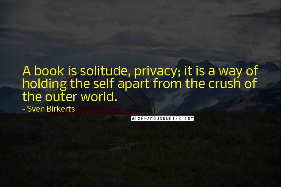 Sven Birkerts quotes: A book is solitude, privacy; it is a way of holding the self apart from the crush of the outer world.