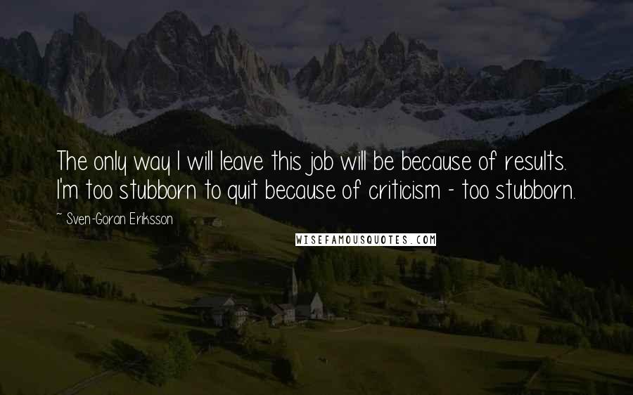 Sven-Goran Eriksson quotes: The only way I will leave this job will be because of results. I'm too stubborn to quit because of criticism - too stubborn.