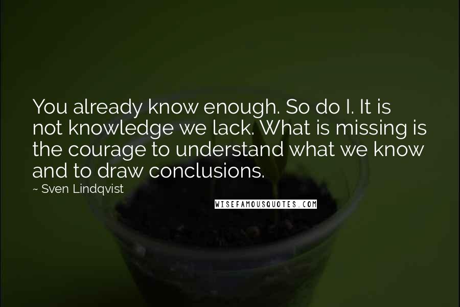 Sven Lindqvist quotes: You already know enough. So do I. It is not knowledge we lack. What is missing is the courage to understand what we know and to draw conclusions. Sven Lindqvist quotes: You already know enough. So do I. It is not knowledge we lack. What is missing is the courage to understand what we know and to draw conclusions.