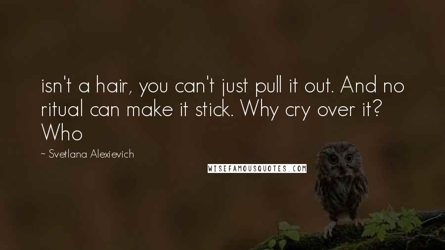 Svetlana Alexievich quotes: isn't a hair, you can't just pull it out. And no ritual can make it stick. Why cry over it? Who