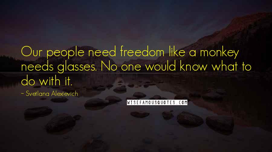 Svetlana Alexievich quotes: Our people need freedom like a monkey needs glasses. No one would know what to do with it.