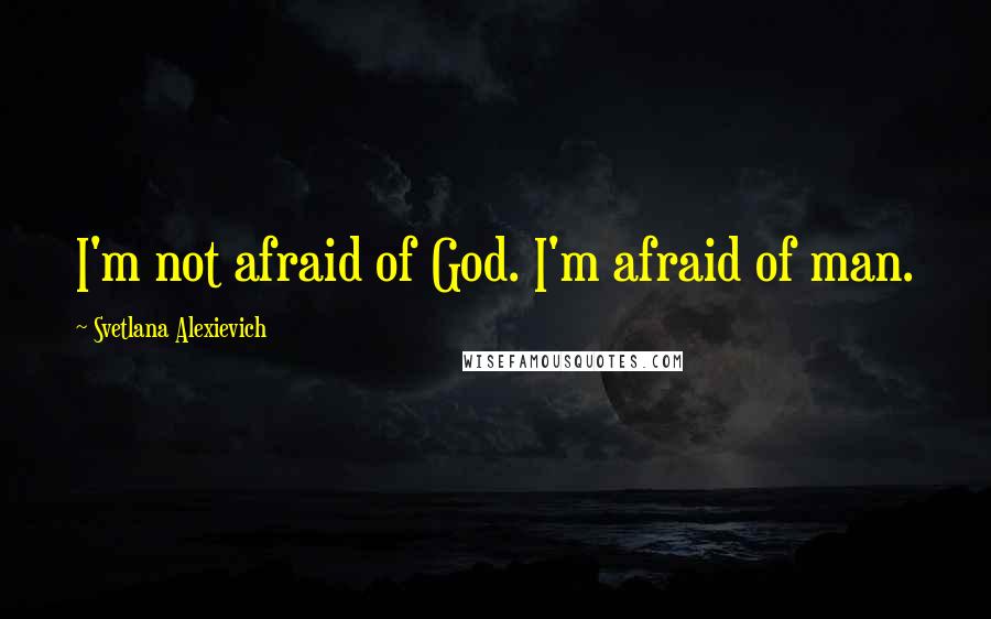 Svetlana Alexievich quotes: I'm not afraid of God. I'm afraid of man.