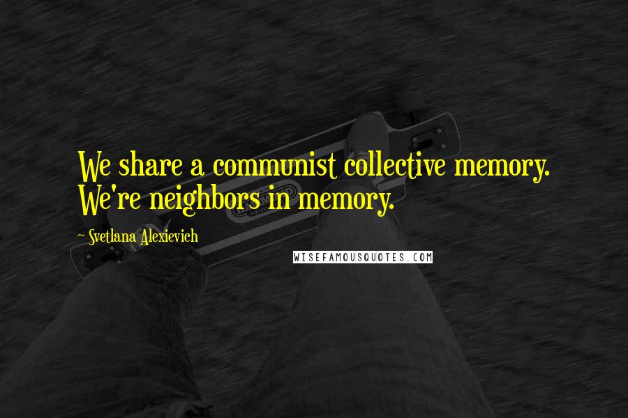 Svetlana Alexievich quotes: We share a communist collective memory. We're neighbors in memory.