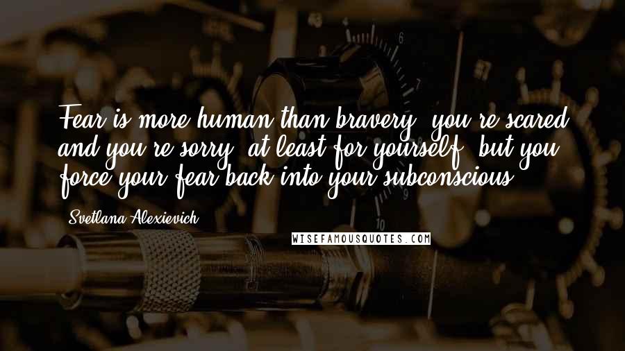 Svetlana Alexievich quotes: Fear is more human than bravery, you're scared and you're sorry, at least for yourself, but you force your fear back into your subconscious. Svetlana Alexievich quotes: Fear is more human than bravery, you're scared and you're sorry, at least for yourself, but you force your fear back into your subconscious.