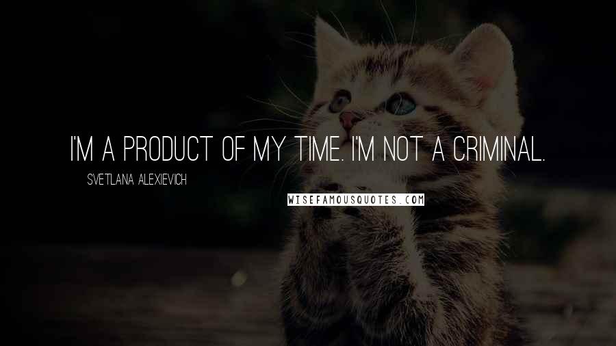 Svetlana Alexievich quotes: I'm a product of my time. I'm not a criminal.